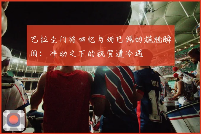 巴拉圭门将回忆与姆巴佩的尴尬瞬间：冲动之下的祝贺遭冷遇