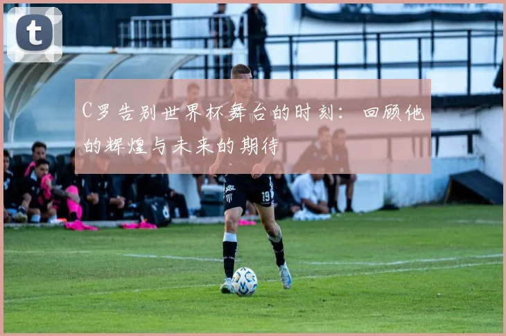 C罗告别世界杯舞台的时刻：回顾他的辉煌与未来的期待