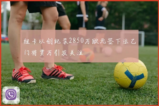 纽卡以创纪录2850万欧元签下法乙门将贾万引发关注