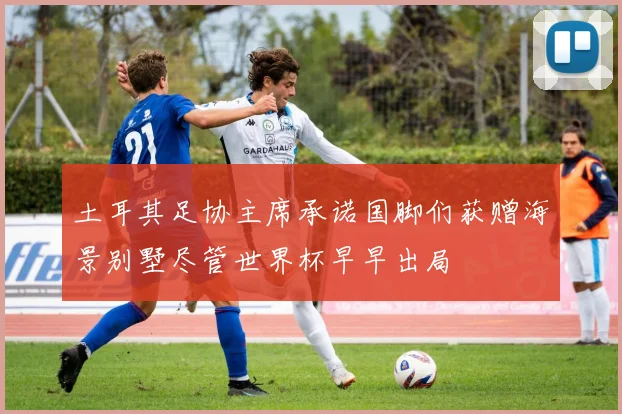 土耳其足协主席承诺国脚们获赠海景别墅尽管世界杯早早出局