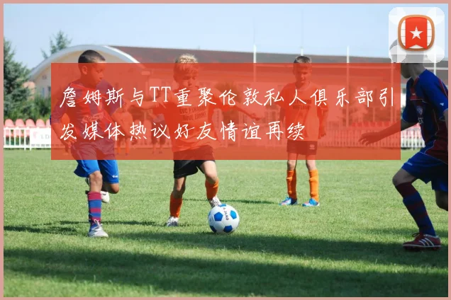 詹姆斯与TT重聚伦敦私人俱乐部引发媒体热议好友情谊再续