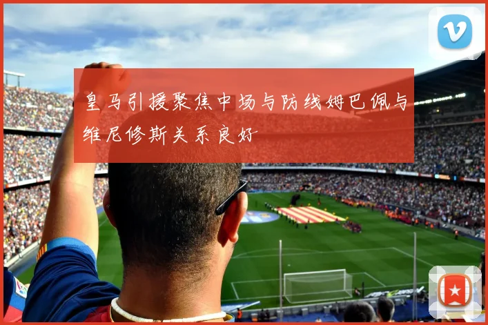 皇马引援聚焦中场与防线姆巴佩与维尼修斯关系良好